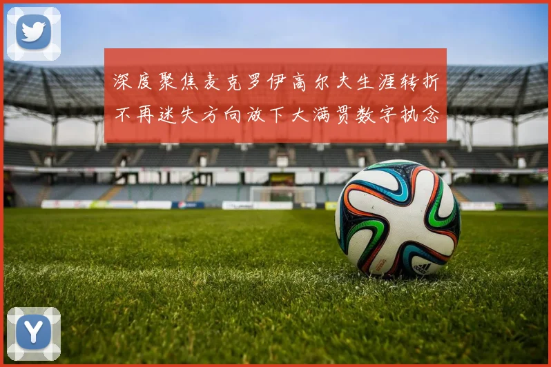 深度聚焦麦克罗伊高尔夫生涯转折不再迷失方向放下大满贯数字执念