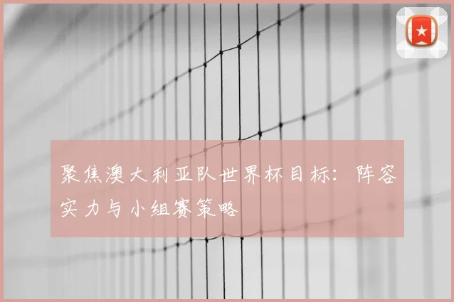 聚焦澳大利亚队世界杯目标:阵容实力与小组赛策略