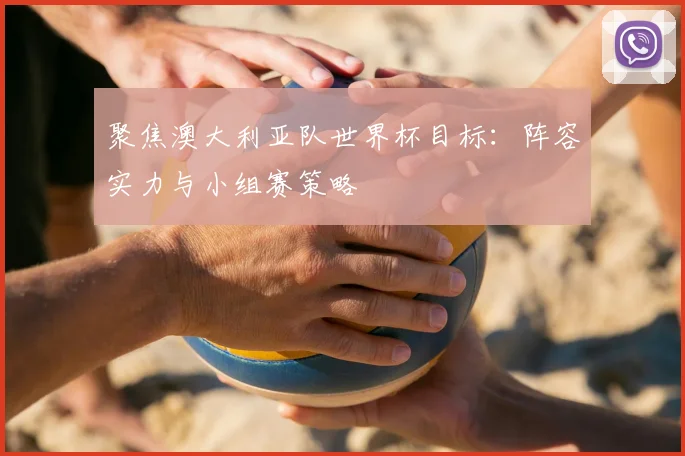 聚焦澳大利亚队世界杯目标：阵容实力与小组赛策略