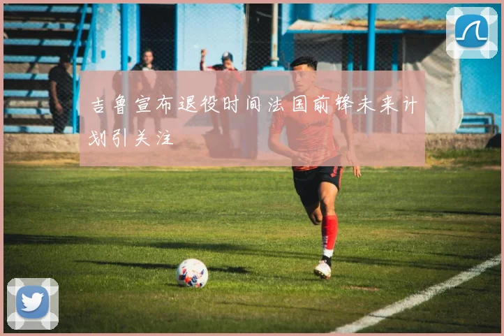 吉鲁宣布退役时间法国前锋未来计划引关注